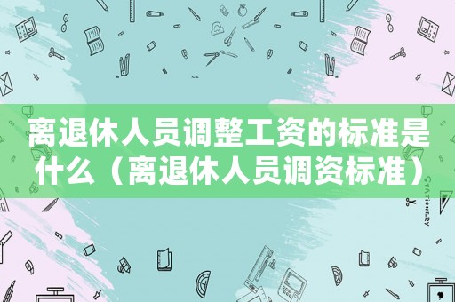 離退休人員調整工資的標準是什么（離退休人員調資標準）