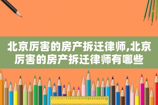 北京厲害的房產拆遷律師,北京厲害的房產拆遷律師有哪些