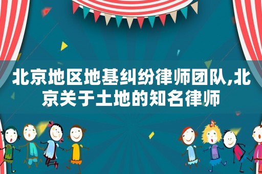 北京地區地基糾紛律師團隊,北京關于土地的知名律師