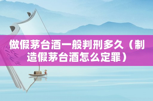 做假茅臺酒一般判刑多久（制造假茅臺酒怎么定罪）