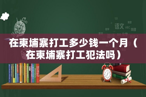 在柬埔寨打工多少錢一個月（在柬埔寨打工犯法嗎）