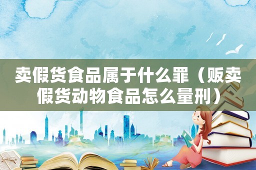 賣假貨食品屬于什么罪（販賣假貨動(dòng)物食品怎么量刑）