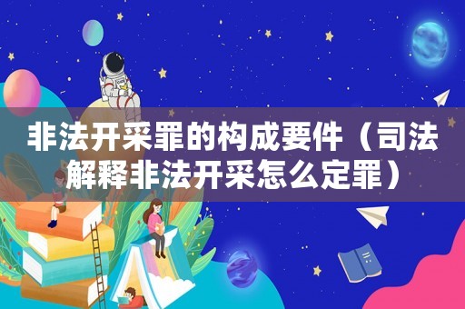非法開采罪的構成要件（司法解釋非法開采怎么定罪）