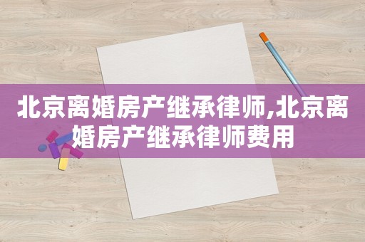 北京離婚房產(chǎn)繼承律師,北京離婚房產(chǎn)繼承律師費用