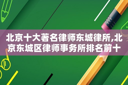 北京十大著名律師東城律所,北京東城區(qū)律師事務所排名前十名