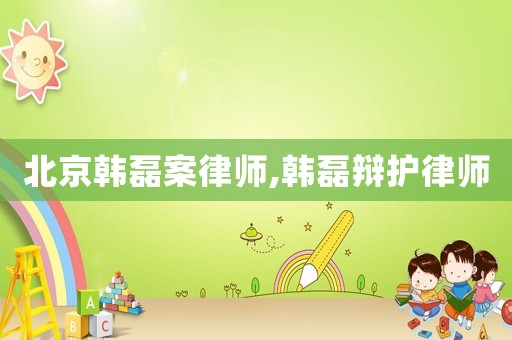 北京韓磊案律師,韓磊辯護律師