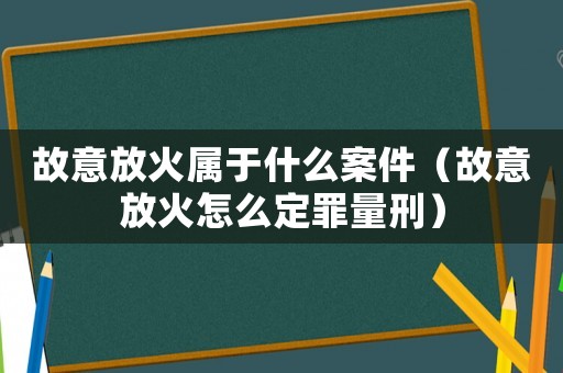 故意放火屬于什么案件（故意放火怎么定罪量刑）