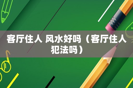 客廳住人 風(fēng)水好嗎（客廳住人犯法嗎）