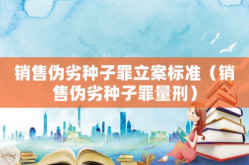 銷售偽劣種子罪立案標準（銷售偽劣種子罪量刑）
