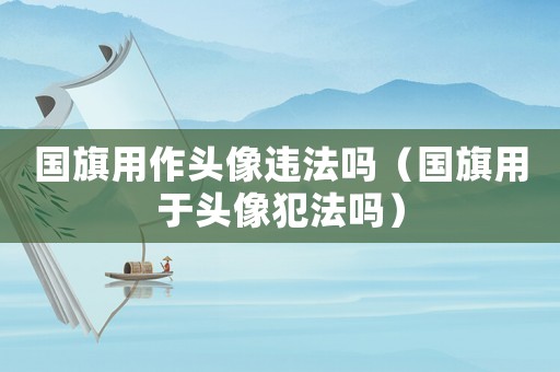 國(guó)旗用作頭像違法嗎（國(guó)旗用于頭像犯法嗎）