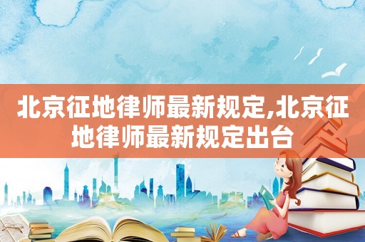 北京征地律師最新規定,北京征地律師最新規定出臺