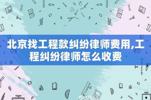 北京找工程款糾紛律師費用,工程糾紛律師怎么收費