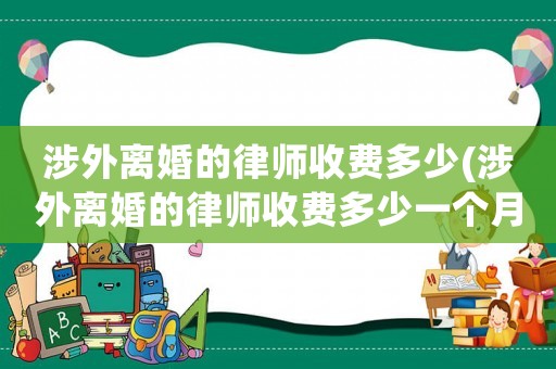 涉外離婚的律師收費(fèi)多少(涉外離婚的律師收費(fèi)多少一個(gè)月)