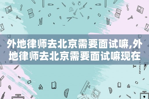 外地律師去北京需要面試嘛,外地律師去北京需要面試嘛現在