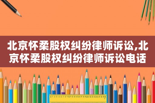 北京懷柔股權(quán)糾紛律師訴訟,北京懷柔股權(quán)糾紛律師訴訟電話