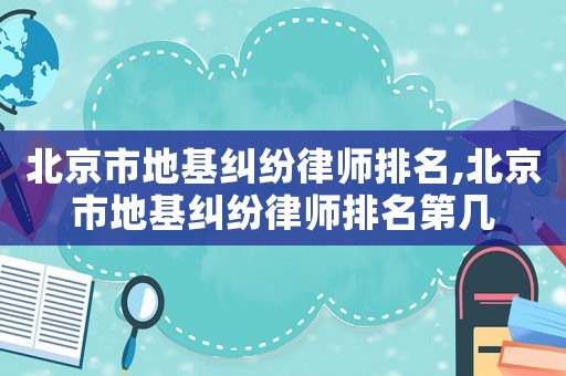 北京市地基糾紛律師排名,北京市地基糾紛律師排名第幾