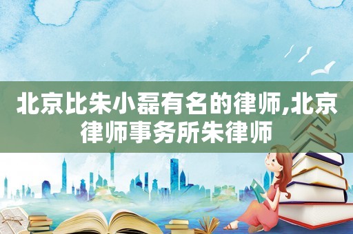 北京比朱小磊有名的律師,北京律師事務(wù)所朱律師