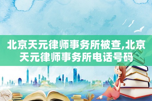 北京天元律師事務所被查,北京天元律師事務所電話號碼