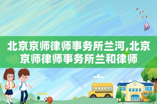 北京京師律師事務所蘭河,北京京師律師事務所蘭和律師