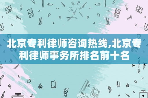 北京專利律師咨詢熱線,北京專利律師事務所排名前十名