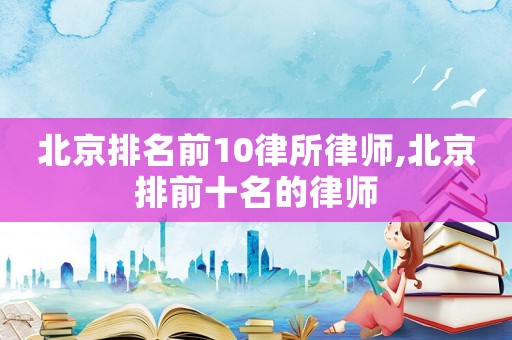 北京排名前10律所律師,北京排前十名的律師
