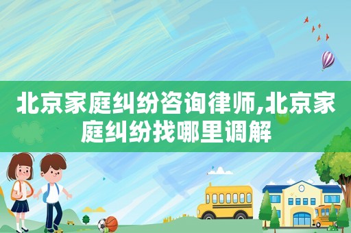 北京家庭糾紛咨詢律師,北京家庭糾紛找哪里調解