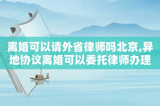離婚可以請外省律師嗎北京,異地協(xié)議離婚可以委托律師辦理嗎?