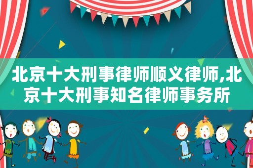 北京十大刑事律師順義律師,北京十大刑事知名律師事務所