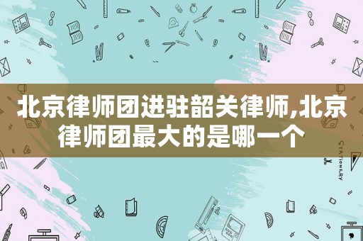 北京律師團進駐韶關律師,北京律師團最大的是哪一個
