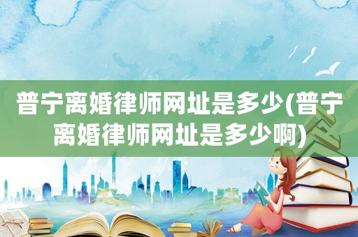 普寧離婚律師網址是多少(普寧離婚律師網址是多少啊)