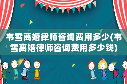 韋雪離婚律師咨詢費(fèi)用多少(韋雪離婚律師咨詢費(fèi)用多少錢)