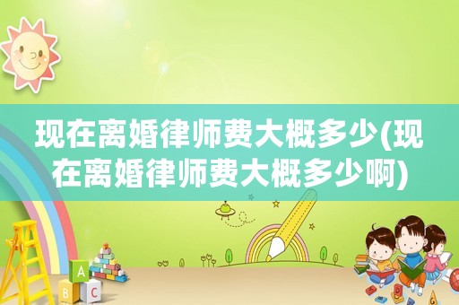 現(xiàn)在離婚律師費(fèi)大概多少(現(xiàn)在離婚律師費(fèi)大概多少啊)