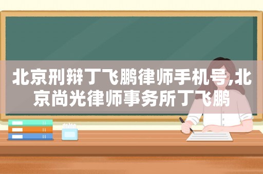 北京刑辯丁飛鵬律師手機號,北京尚光律師事務(wù)所丁飛鵬