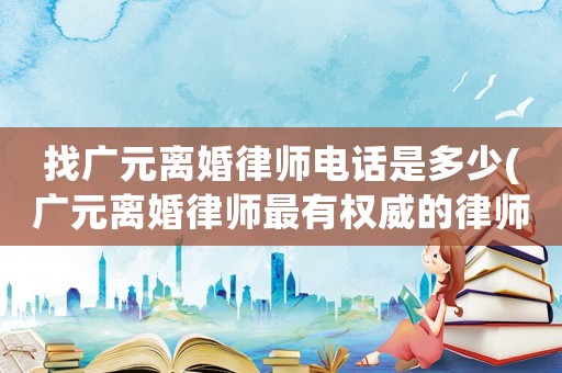 找廣元離婚律師電話是多少(廣元離婚律師最有權威的律師)