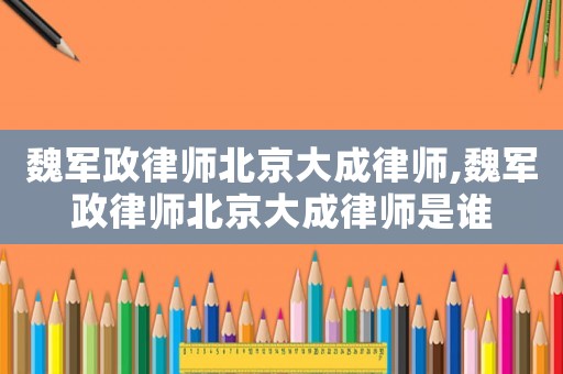 魏軍政律師北京大成律師,魏軍政律師北京大成律師是誰(shuí)