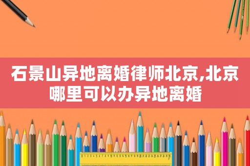 石景山異地離婚律師北京,北京哪里可以辦異地離婚