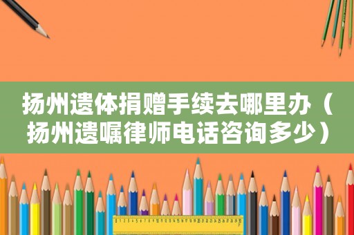 揚州遺體捐贈手續去哪里辦（揚州遺囑律師電話咨詢多少）
