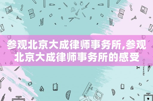 參觀北京大成律師事務(wù)所,參觀北京大成律師事務(wù)所的感受