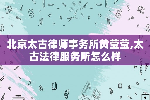 北京太古律師事務所黃瑩瑩,太古法律服務所怎么樣