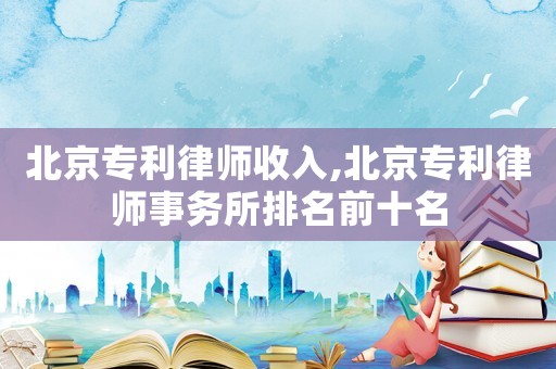 北京專利律師收入,北京專利律師事務所排名前十名