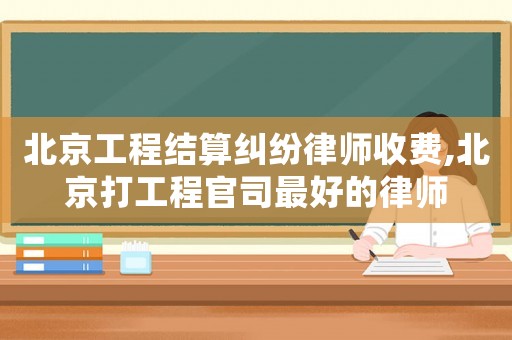 北京工程結算糾紛律師收費,北京打工程官司最好的律師