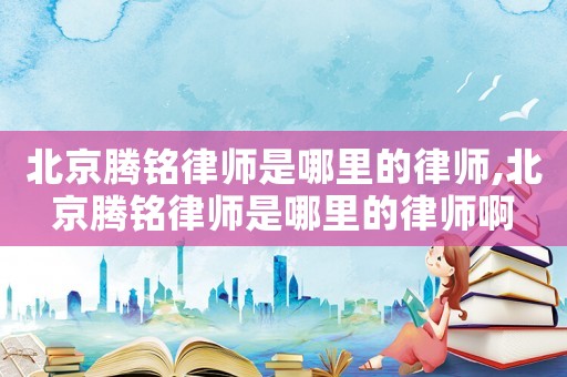 北京騰銘律師是哪里的律師,北京騰銘律師是哪里的律師啊