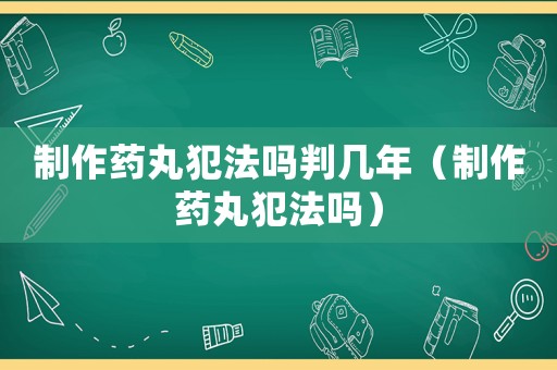 制作藥丸犯法嗎判幾年（制作藥丸犯法嗎）