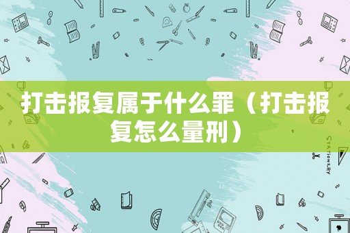 打擊報復屬于什么罪（打擊報復怎么量刑）