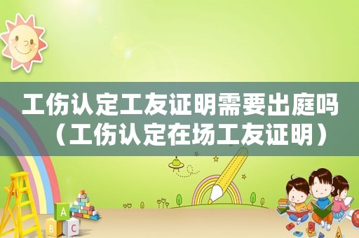 工傷認(rèn)定工友證明需要出庭嗎（工傷認(rèn)定在場(chǎng)工友證明）