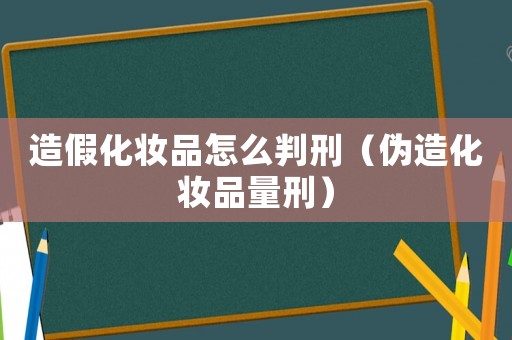 造假化妝品怎么判刑（偽造化妝品量刑）