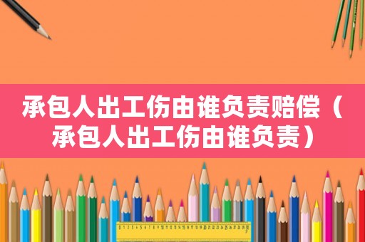 承包人出工傷由誰負責賠償（承包人出工傷由誰負責）