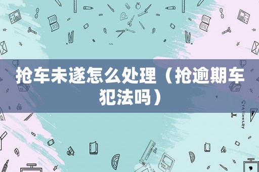 搶車未遂怎么處理（搶逾期車犯法嗎）
