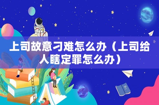 上司故意刁難怎么辦（上司給人瞎定罪怎么辦）
