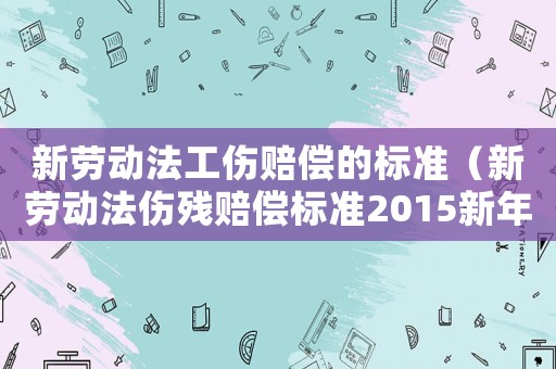 新勞動(dòng)法工傷賠償?shù)臉?biāo)準(zhǔn)（新勞動(dòng)法傷殘賠償標(biāo)準(zhǔn)2015新年）